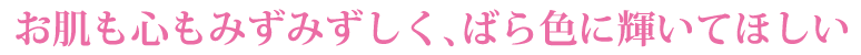 お肌も心もみずみずしく、ばら色にかがやいてほしい